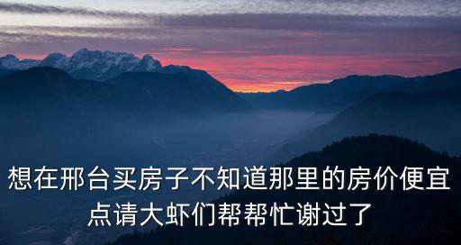 想在邢臺買房子不知道那里的房價便宜點請大蝦們幫幫忙謝過了