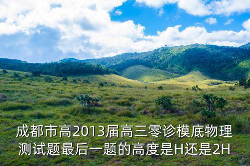 2018成都市三診物理，成都市高2013屆高三零診模底物理測試題最后一題的高度是H還是2H