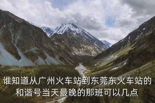 誰知道從廣州火車站到東莞東火車站的和諧號當天最晚的那班可以幾點