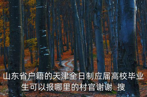 2019年天津市選聘大學生村官，山東省戶籍的天津全日制應屆高校畢業生可以報哪里的村官謝謝  搜