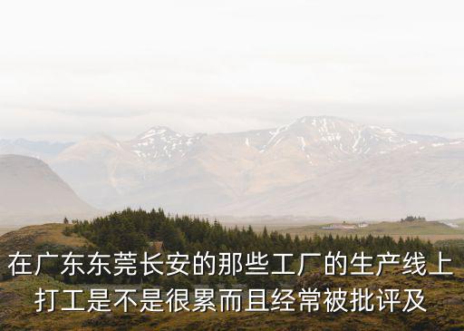 東莞長安華南廠辛苦嗎，在廣東東莞長安的那些工廠的生產(chǎn)線上打工是不是很累而且經(jīng)常被批評及