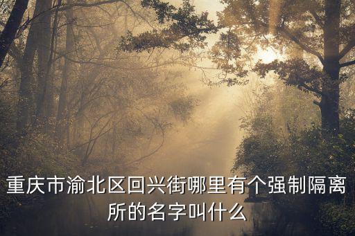 重慶市渝北區(qū)回興街哪里有個(gè)強(qiáng)制隔離所的名字叫什么