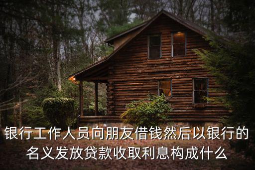 銀行工作人員向朋友借錢然后以銀行的名義發(fā)放貸款收取利息構(gòu)成什么
