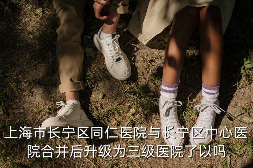 上海市同仁醫院 三級，上海市長寧區同仁醫院與長寧區中心醫院合并后升級為三級醫院了以嗎