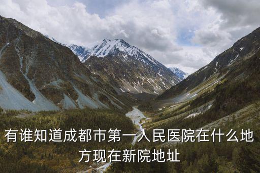 有誰知道成都市第一人民醫(yī)院在什么地方現(xiàn)在新院地址