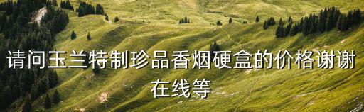 請問玉蘭特制珍品香煙硬盒的價格謝謝在線等