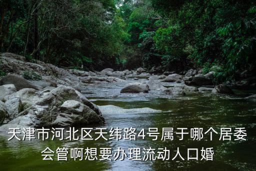 天津市河北區天緯路4號屬于哪個居委會管啊想要辦理流動人口婚