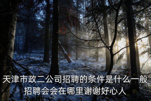 天津市政二公司招聘的條件是什么一般招聘會會在哪里謝謝好心人