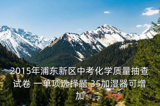 2015年浦東新區(qū)中考化學質量抽查試卷 一單項選擇題 35加濕器可增加