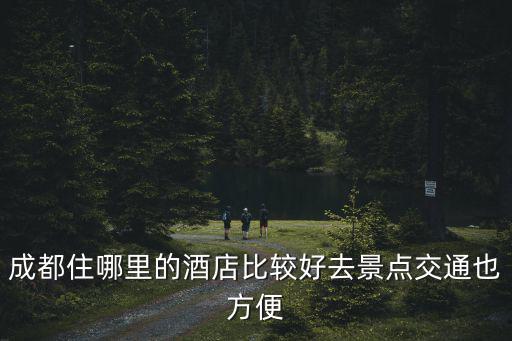 成都住哪里的酒店比較好去景點交通也方便