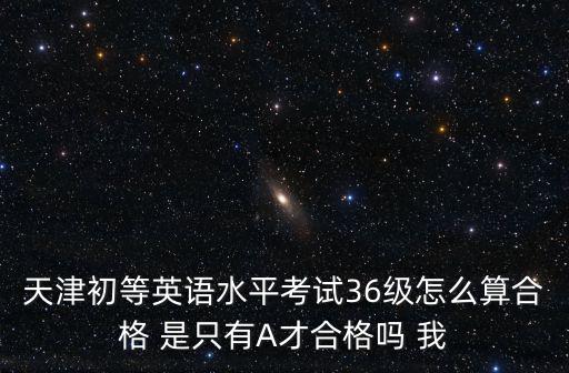 天津初等英語水平考試36級怎么算合格 是只有A才合格嗎 我