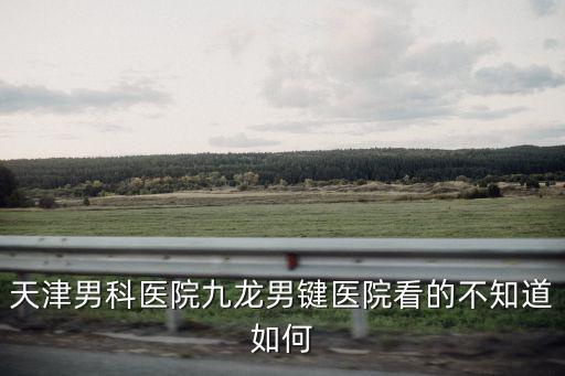 天津男科醫(yī)院九龍男鍵醫(yī)院看的不知道如何