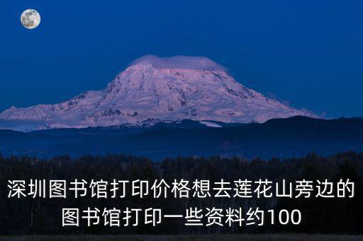 深圳 蓮之印，深圳圖書館打印價格想去蓮花山旁邊的圖書館打印一些資料約100