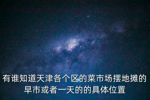 有誰知道天津各個區的菜市場擺地攤的早市或者一天的的具體位置