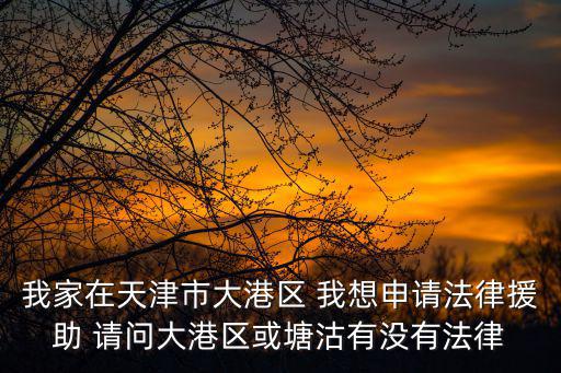 我家在天津市大港區 我想申請法律援助 請問大港區或塘沽有沒有法律