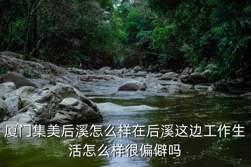 廈門集美后溪怎么樣在后溪這邊工作生活怎么樣很偏僻嗎