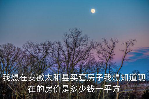 我想在安徽太和縣買套房子我想知道現在的房價是多少錢一平方