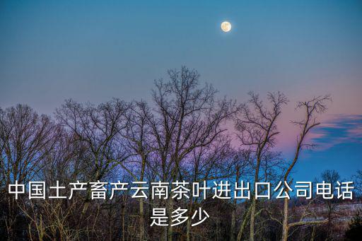 中國土產(chǎn)畜產(chǎn)云南茶葉進出口公司電話是多少