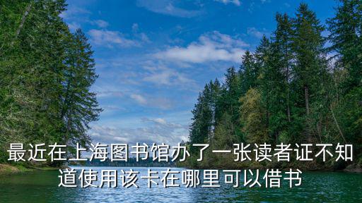 上海市讀者證是什么意思，最近在上海圖書館辦了一張讀者證不知道使用該卡在哪里可以借書