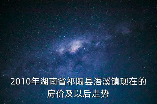2010年湖南省祁陽縣浯溪鎮現在的房價及以后走勢