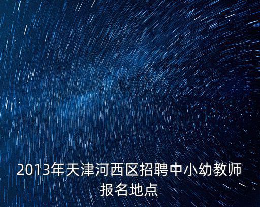天津市河西區天津小學教師招聘，2013年天津河西區招聘中小幼教師報名地點