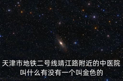 天津市地鐵二號線靖江路附近的中醫(yī)院叫什么有沒有一個叫金色的