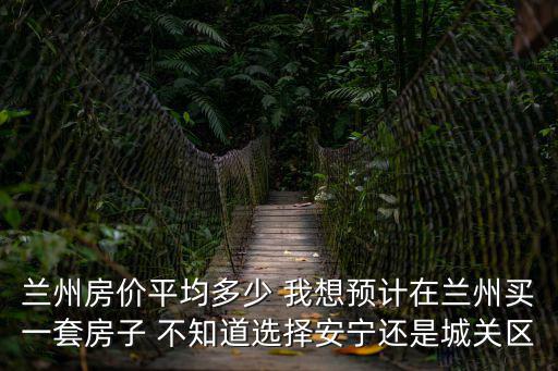 蘭州房價平均多少 我想預計在蘭州買一套房子 不知道選擇安寧還是城關區(qū)