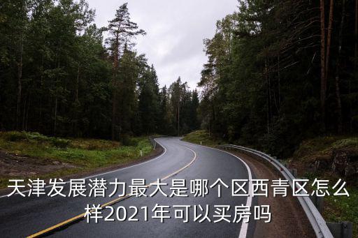 天津發展潛力最大是哪個區西青區怎么樣2021年可以買房嗎