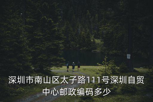 深圳市南山區太子路111號深圳自貿中心郵政編碼多少