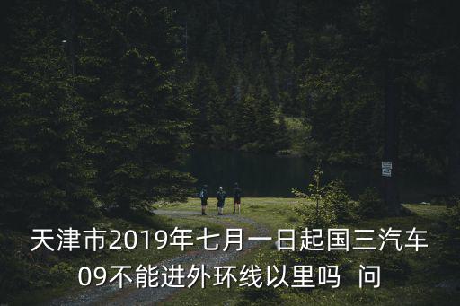 天津市2019年七月一日起國(guó)三汽車(chē)09不能進(jìn)外環(huán)線以里嗎  問(wèn)