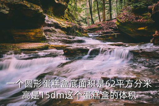 一個圓形蛋糕盒底面積是62平方分米高是15dm這個蛋糕盒的體積