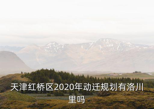 天津紅橋區2020年動遷規劃有洛川里嗎