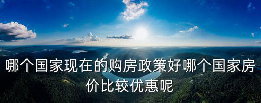 哪個(gè)國家現(xiàn)在的購房政策好哪個(gè)國家房價(jià)比較優(yōu)惠呢