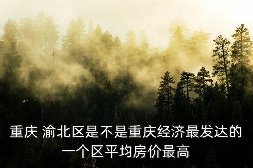 重慶 渝北區是不是重慶經濟最發達的一個區平均房價最高