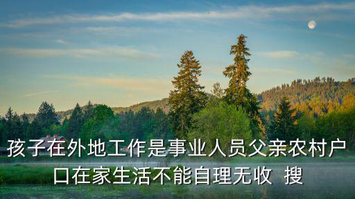 孩子在外地工作是事業人員父親農村戶口在家生活不能自理無收  搜