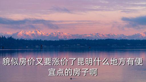 貌似房?jī)r(jià)又要漲價(jià)了昆明什么地方有便宜點(diǎn)的房子啊