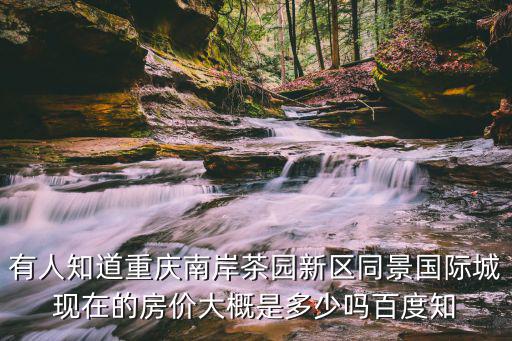 重慶茶園區哪個地方房價高，有人知道重慶南岸茶園新區同景國際城現在的房價大概是多少嗎百度知