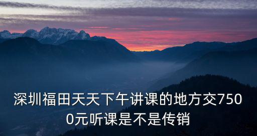 深圳天天盜改銷，深圳福田天天下午講課的地方交7500元聽課是不是傳銷
