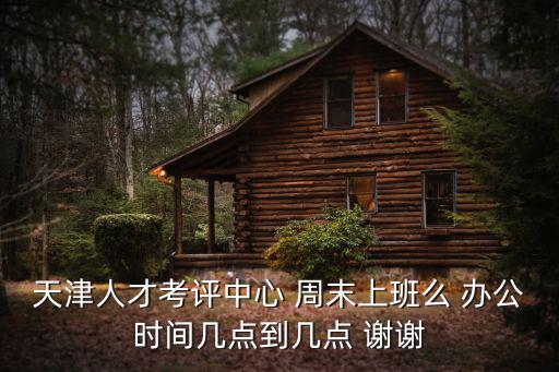 天津市和平人才辦公時間，天津人才考評中心 周末上班么 辦公時間幾點到幾點 謝謝