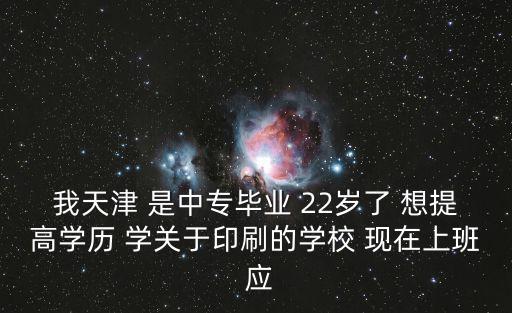 天津市北辰區(qū)學(xué)歷提升，我天津 是中專畢業(yè) 22歲了 想提高學(xué)歷 學(xué)關(guān)于印刷的學(xué)校 現(xiàn)在上班 應(yīng)