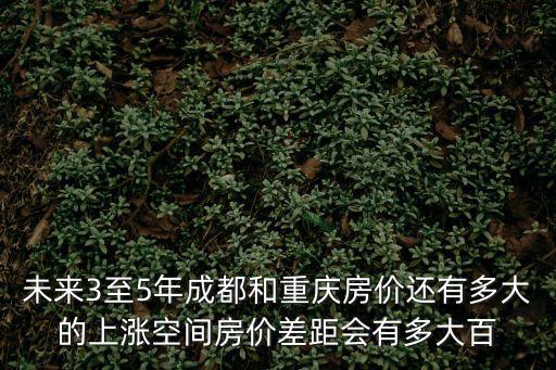 未來3至5年成都和重慶房價還有多大的上漲空間房價差距會有多大百