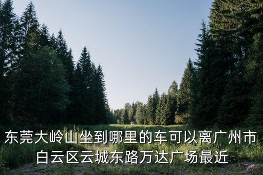 東莞大嶺山坐到哪里的車可以離廣州市白云區云城東路萬達廣場最近