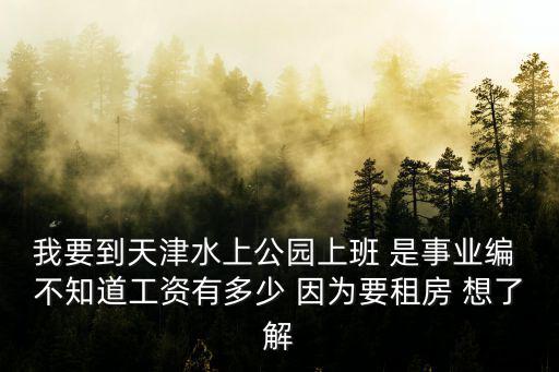 我要到天津水上公園上班 是事業編 不知道工資有多少 因為要租房 想了解