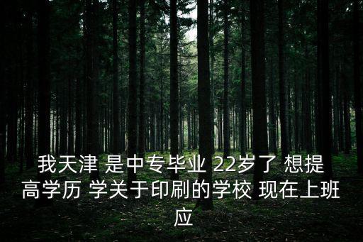 我天津 是中專畢業 22歲了 想提高學歷 學關于印刷的學校 現在上班 應