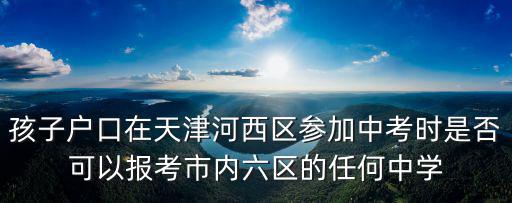 孩子戶口在天津河西區參加中考時是否可以報考市內六區的任何中學
