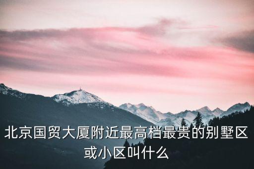 北京國貿大廈附近最高檔最貴的別墅區或小區叫什么