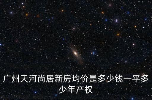廣州天河尚居新房均價是多少錢一平多少年產權