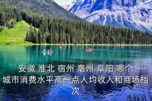安徽 淮北 宿州 亳州 阜陽 哪個城市消費(fèi)水平高一點(diǎn)人均收入和商場檔次