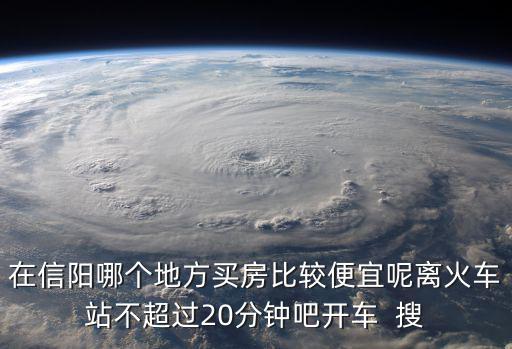 在信陽哪個地方買房比較便宜呢離火車站不超過20分鐘吧開車  搜