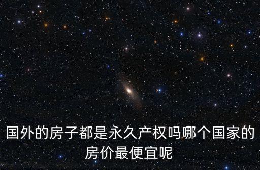 國(guó)外的房子都是永久產(chǎn)權(quán)嗎哪個(gè)國(guó)家的房?jī)r(jià)最便宜呢